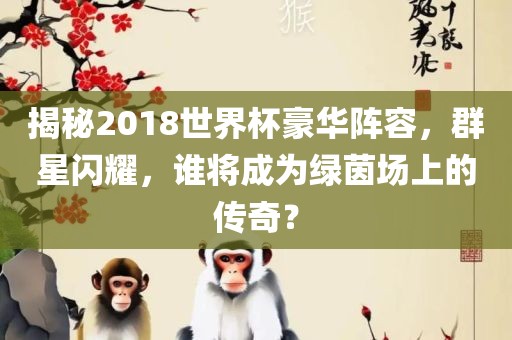 揭秘2018世界杯豪华阵容，群星闪耀，谁将成为绿茵场上的传奇？洪湖市顺升工程机械租赁有限公司