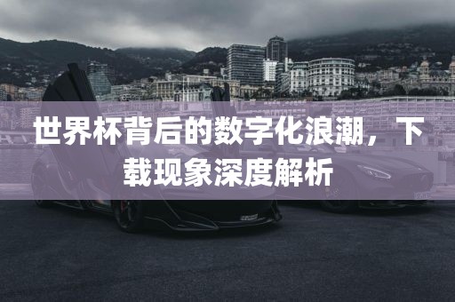 世界杯背后的数字化浪潮，下载现象深度解析