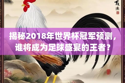 揭秘2018年世界杯冠军预测，谁将成为足球盛宴的王者？