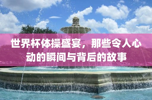 世界杯体操盛宴，那些令人心动的瞬间与背后的故事