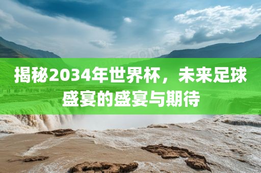 揭秘2034年世界杯，未来足球盛宴的盛宴与期待
