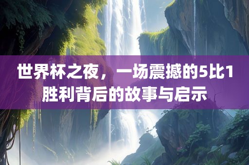 世界杯之夜，一场震撼的5比1胜利背后的故事与启示