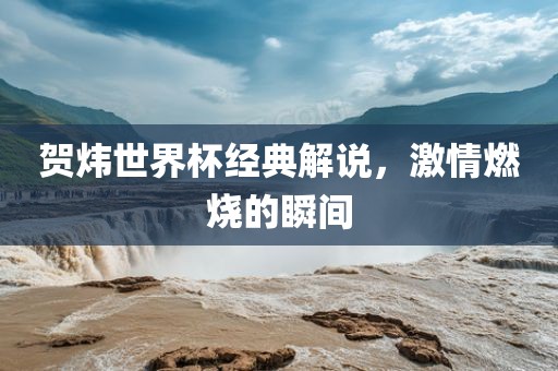 贺炜世界杯经典解说，激情燃烧的瞬间