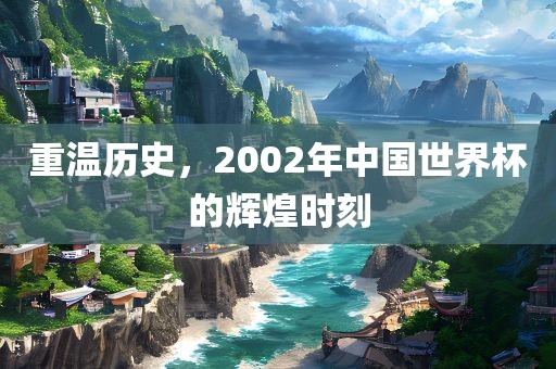 重温历史，2002年中国世界杯的辉煌时刻洪湖市顺升工程机械租赁有限公司