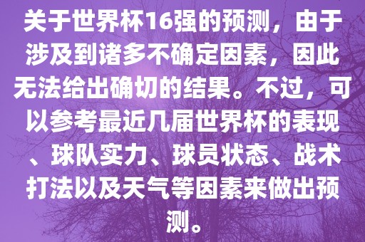 关于世界杯16强的预测，由于涉及到诸多不确定因素，因此无法给出确切的结果。不过，可以参考最近几届世界杯的表现、球队实力、球员状态、战术打法以及天气等因素来做出预测。洪湖市顺升工程机械租赁有限公司