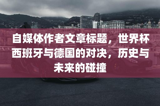 自媒体作者文章标题，世界杯西班牙与德国的对决，历史与未来的碰撞
