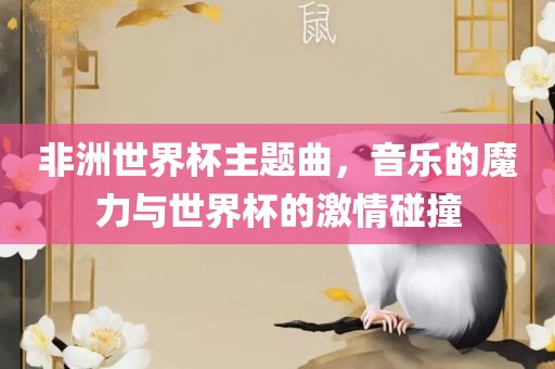 非洲世界杯主题曲，音乐的魔力与世界杯的激情碰撞