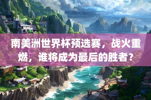 南美洲世界杯预选赛，战火重燃，谁将成为最后的胜者？洪湖市顺升工程机械租赁有限公司