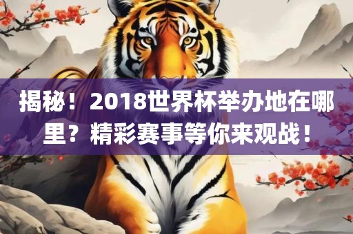 揭秘！2018世界杯举办地在哪里？精彩赛事等你来观战！