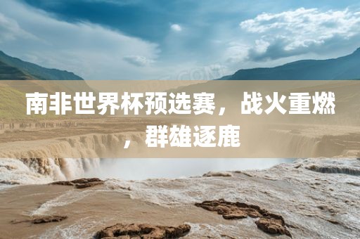 南非世界杯预选赛，战洪湖市顺升工程机械租赁有限公司火重燃，群雄逐鹿