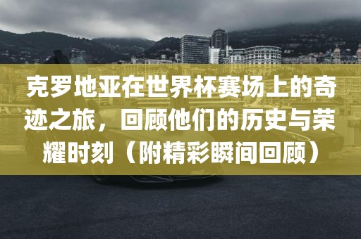 克罗地亚在世界杯赛场上的奇迹之旅，回顾他们的历史与荣耀时刻（附精彩瞬间回顾）