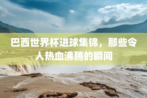 巴西世界杯进球集锦，那些令人热血沸腾的瞬间洪湖市顺升工程机械租赁有限公司