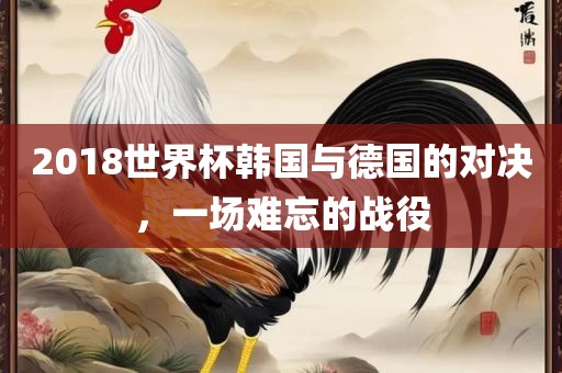 2018世界杯韩国与德国的对决，一场难忘的战役