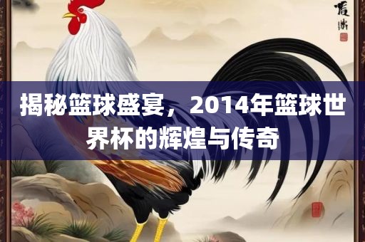 揭秘篮球盛宴，2014年篮球世界杯的辉煌与传奇洪湖市顺升工程机械租赁有限公司