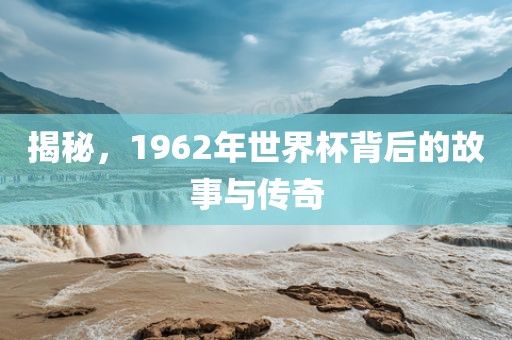 揭秘，1962年世界杯背后的故事与传奇洪湖市顺升工程机械租赁有限公司