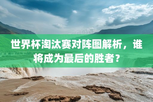 世界杯淘汰赛对阵图解析，谁将成为最后的胜者？