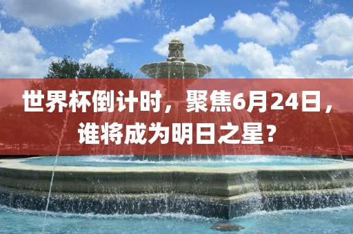 世界杯倒计时，聚焦6月24日，谁将成为明日之星？洪湖市顺升工程机械租赁有限公司