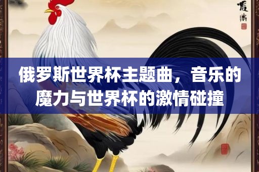 俄罗斯世界杯主题曲，音乐的魔力与世界杯的激情碰撞