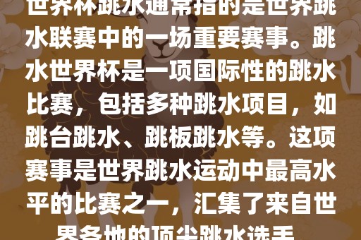 世界杯跳水通常指的是世界跳水联赛中的一场重要赛事。跳水世界杯是一项国际性的跳水比赛，包括多种跳水项目，如跳台跳水、跳板跳水等。这项赛事是世界跳水运动中最高水平的比赛之一，汇集了来自世界各地的顶尖跳水选手。