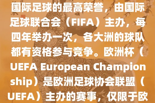 世界杯（FIFA World Cup）是国际足球的最高荣誉，由国际足球联合会（FIFA）主办，每四年举办一次，各大洲的球队都有资格参与竞争。欧洲杯（UEFA European Championship）是欧洲足球协会联盟（UEFA）主办的赛事，仅限于欧洲国家的国家队参加。
