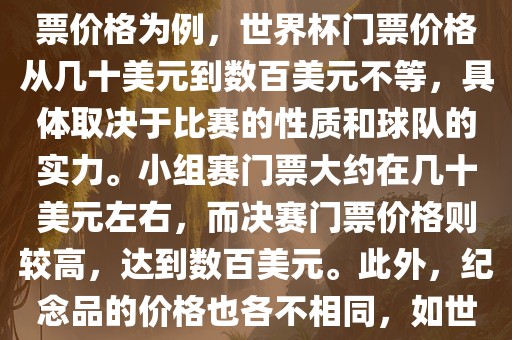 关于世界杯的价格，涉及的因素非常多，如门票价格、纪念品价格等都在不断变化。以门票价格为例，世界杯门票价格从几十美元到数百美元不等，具体取决于比赛的性质和球队的实力。小组赛门票大约在几十美元左右，而决赛门票价格则较高，达到数百美元。此外，纪念品的价格也各不相同，如世界杯纪念衫的价格大约在百元到千元不等。因此，无法给出确切的关于世界杯的价格。