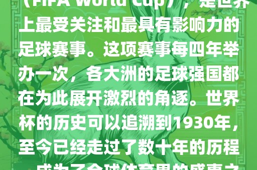 世界杯，全称国际足联世界杯（FIFA World Cup），是世界上最受关注和最具有影响力的足球赛事。这项赛事每四年举办一次，各大洲的足球强国都在为此展开激烈的角逐。世界杯的历史可以追溯到1930年，至今已经走过了数十年的历程，成为了全球体育界的盛事之一。