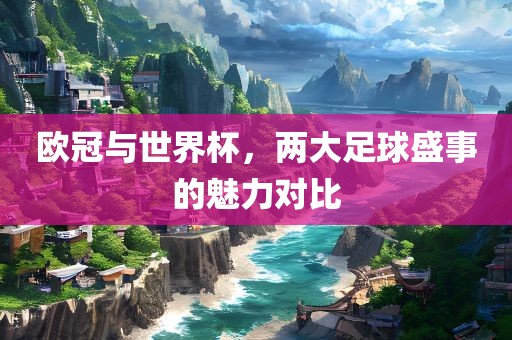 欧冠与世界杯，两大足球盛事的魅力对比洪湖市顺升工程机械租赁有限公司