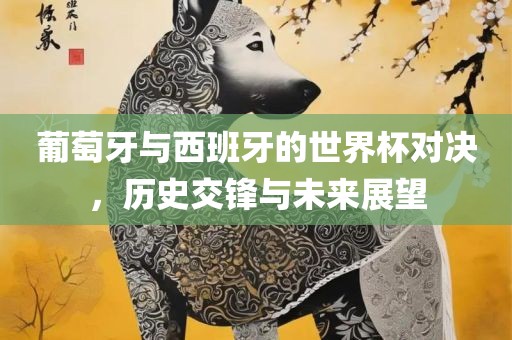 葡萄牙与西班牙的世界杯对决，历史交锋与未来展望