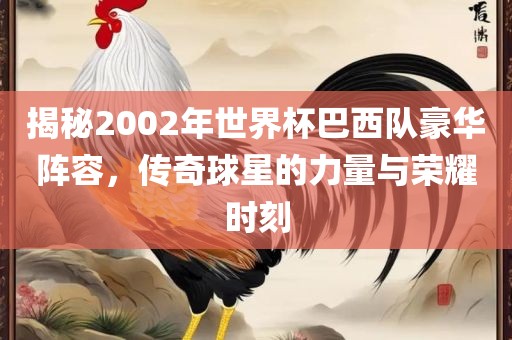 揭秘2002年世界杯巴西队豪华阵容，传奇球星的力量与荣耀时刻