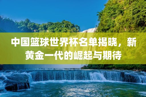 中国篮球世界杯名单揭晓，新黄金一代的崛起与期待洪湖市顺升工程机械租赁有限公司