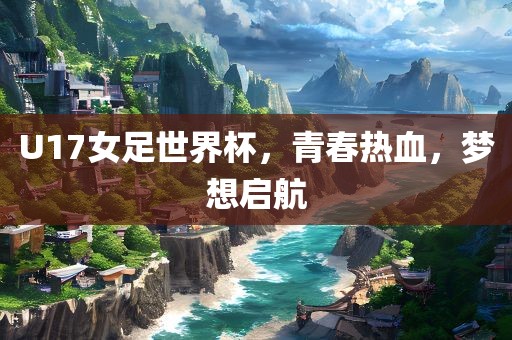 U17女足世界杯，青春热血，梦想启航
