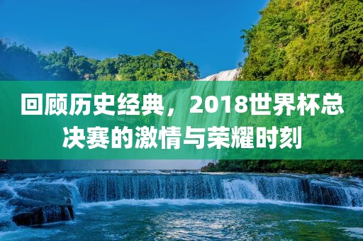 回顾历史经典，2018世界杯总决赛的激情与荣耀时刻