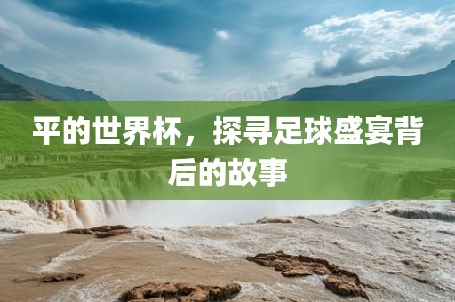 平的世界杯，探寻足球盛宴背后的故事洪湖市顺升工程机械租赁有限公司