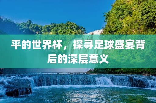 平的世界杯，探寻足球盛宴背后的深层意义