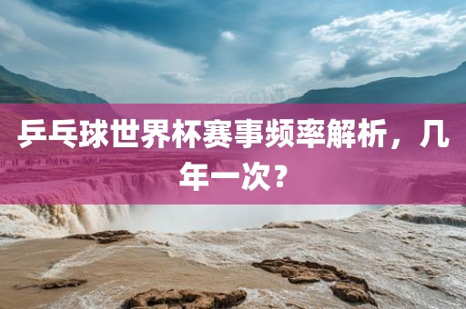 乒乓球世界杯赛事频率解洪湖市顺升工程机械租赁有限公司析，几年一次？