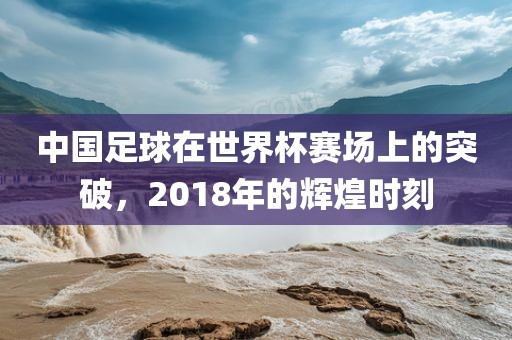 中国足球在世界杯赛场上的突破，2018年的辉煌时刻洪湖市顺升工程机械租赁有限公司