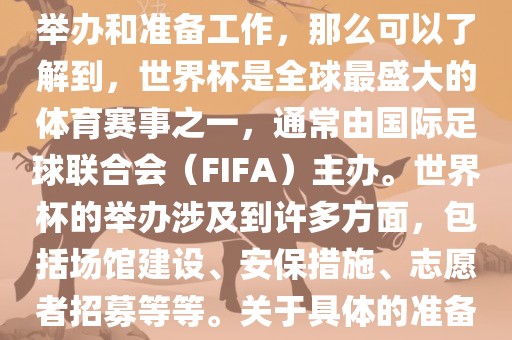 如果您是在询问关于世界杯的举办和准备工作，那么可以了解到，世界杯是全球最盛大的体育赛事之一，通常由国际足球联合会（FIFA）主办。世界杯的举办涉及到许多方面，包括场馆建设、安保措施、志愿者招募等等。关于具体的准备工作，可以参考以下几点