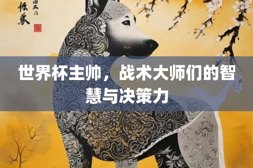 世界杯主帅，战术大师们的智慧与决策力