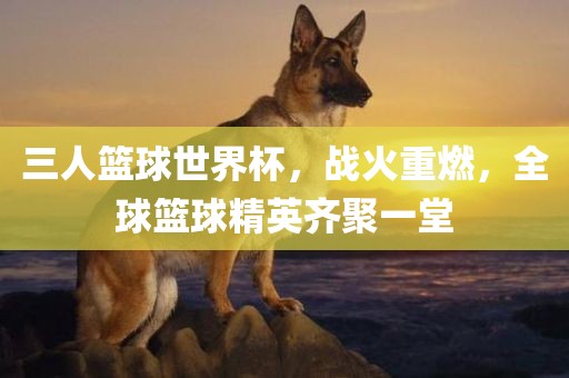 三人篮球世界杯，战火重燃，全球篮球精英齐聚一堂