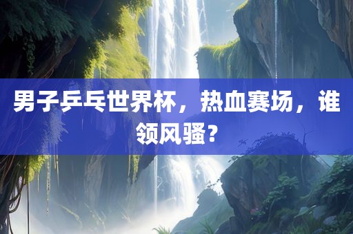 男子乒乓世界杯，热血赛场，谁领风骚？