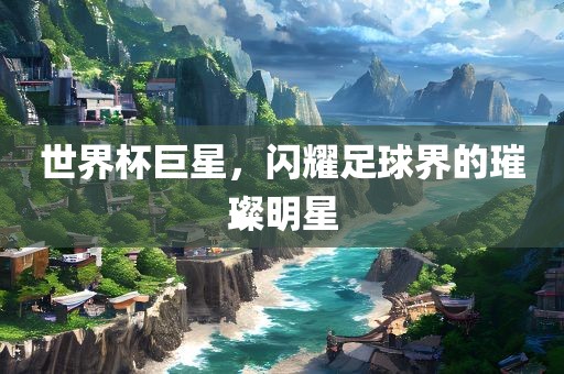 世界杯巨星，闪耀足球界的璀璨明星