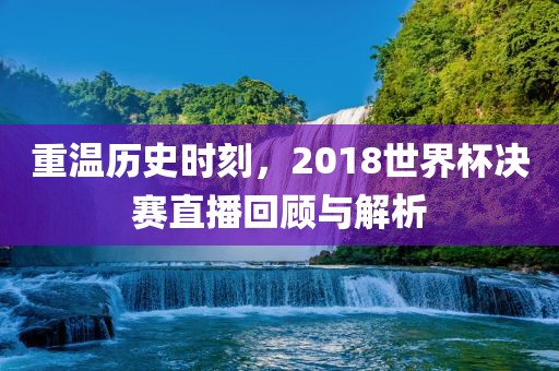 重温历史时刻，2018世界杯决赛直播回顾洪湖市顺升工程机械租赁有限公司与解析