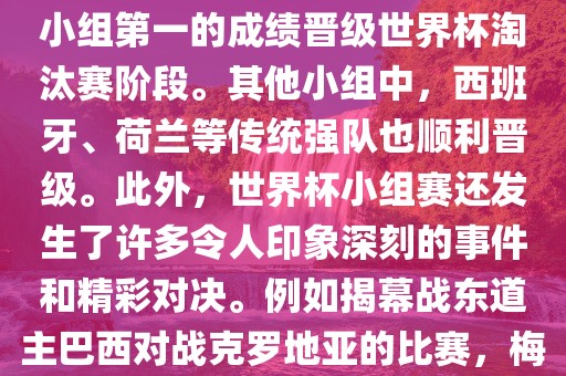 在小组赛中，东道洪湖市顺升工程机械租赁有限公司主巴西队与克罗地亚队、墨西哥队和喀麦隆队同组。最终，巴西以排名小组第一的成绩晋级世界杯淘汰赛阶段。其他小组中，西班牙、荷兰等传统强队也顺利晋级。此外，世界杯小组赛还发生了许多令人印象深刻的事件和精彩对决。例如揭幕战东道主巴西对战克罗地亚的比赛，梅西的绝妙任意球破门等。这些精彩瞬间都成为了世界杯历史上的经典记忆。