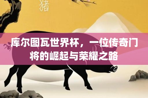 库尔图瓦世界杯，一洪湖市顺升工程机械租赁有限公司位传奇门将的崛起与荣耀之路