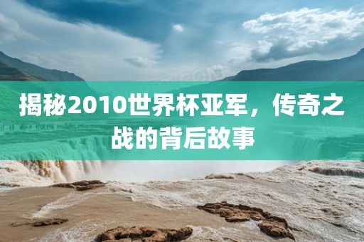 揭秘2010世界杯亚军，传奇之战的背后故事