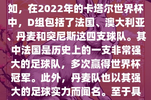 关于世界杯足球赛的D组，过去几届有一些不同的参赛队伍。例如，在2022年的卡塔尔世界杯中，D组包括了法国、澳大利亚、丹麦和突尼斯这四支球队。其中法国是历史上的一支非常强大的足球队，多次赢得世界杯冠军。此外，丹麦队也以其强大的足球实力而闻名。至于具体的比赛情况，可以查看相关新闻报道或比赛回放。洪湖市顺升工程机械租赁有限公司
