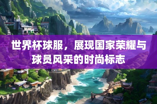 世界杯球服，展现国家荣耀与球员风采的时尚标志