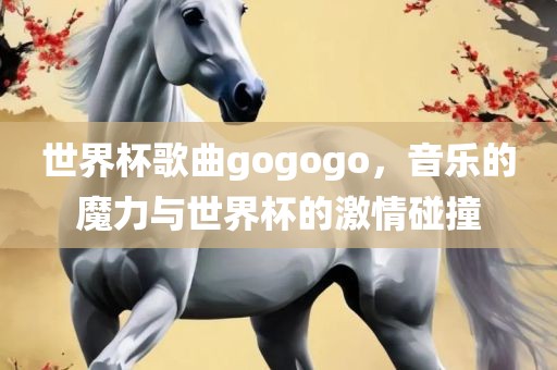 世界杯歌曲gogogo，音乐的魔力与世界杯的激情碰撞