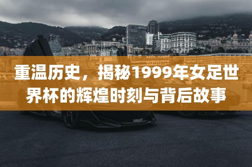 重温历史，揭秘1999年女足世界杯的辉煌时刻与背后故事