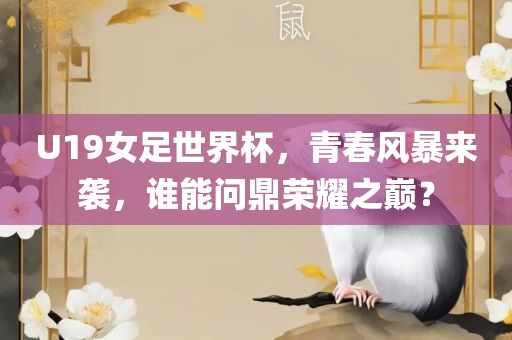 U19女足世界杯，青春风暴来袭，谁能问鼎荣耀之巅？